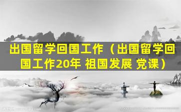 出国留学回国工作（出国留学回国工作20年 祖国发展 党课）